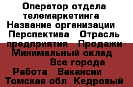 Оператор отдела телемаркетинга › Название организации ­ Перспектива › Отрасль предприятия ­ Продажи › Минимальный оклад ­ 25 000 - Все города Работа » Вакансии   . Томская обл.,Кедровый г.